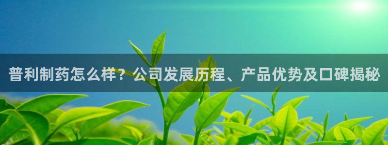 九游会老哥俱乐部必备的交流社区：普利制药怎么样？公司发展历程、产品优势及口碑揭秘