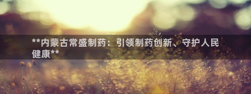 ag九游会老哥俱乐部：**内蒙古常盛制药：引领制药创新、守护人民
健康**