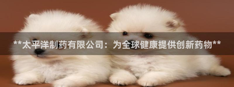 九游会老哥俱乐部交流社区：**太平洋制药有限公司：为全球健康提供创新药物**